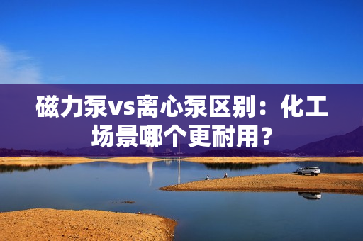 磁力泵vs离心泵区别：化工场景哪个更耐用？