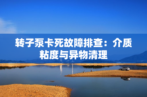 转子泵卡死故障排查：介质粘度与异物清理