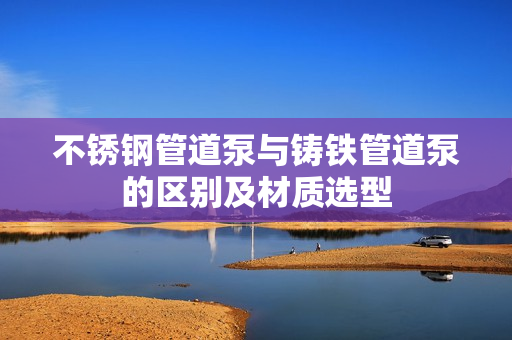 不锈钢管道泵与铸铁管道泵的区别及材质选型