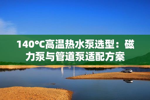 140℃高温热水泵选型：磁力泵与管道泵适配方案