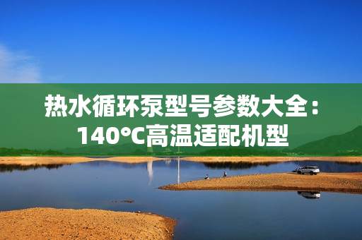 热水循环泵型号参数大全：140℃高温适配机型