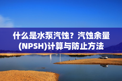 什么是水泵汽蚀？汽蚀余量(NPSH)计算与防止方法