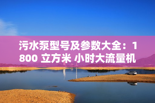 污水泵型号及参数大全：1800 立方米 小时大流量机型