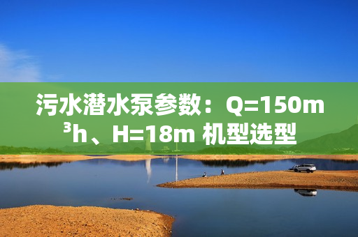 污水潜水泵参数：Q=150m³h、H=18m 机型选型