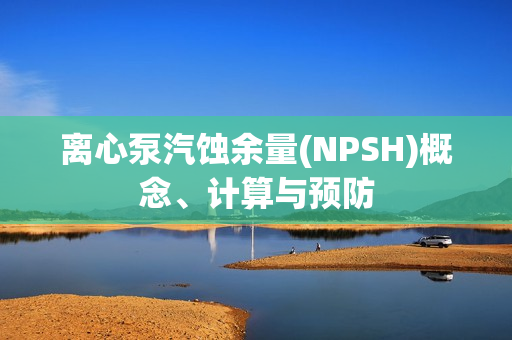 离心泵汽蚀余量(NPSH)概念、计算与预防