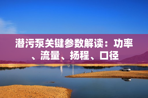 潜污泵关键参数解读：功率、流量、扬程、口径