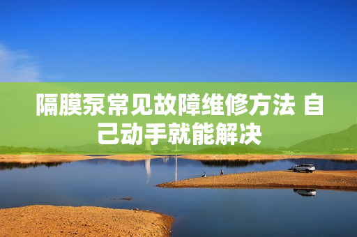 隔膜泵常见故障维修方法 自己动手就能解决