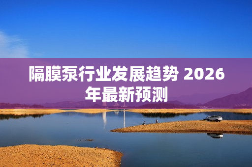 隔膜泵行业发展趋势 2026年***新预测